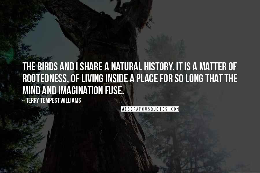 Terry Tempest Williams Quotes: The birds and I share a natural history. It is a matter of rootedness, of living inside a place for so long that the mind and imagination fuse.