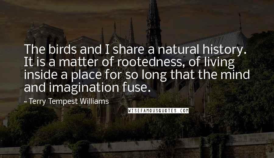 Terry Tempest Williams Quotes: The birds and I share a natural history. It is a matter of rootedness, of living inside a place for so long that the mind and imagination fuse.