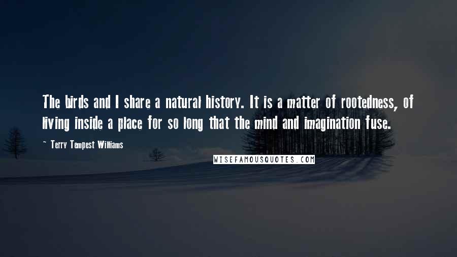 Terry Tempest Williams Quotes: The birds and I share a natural history. It is a matter of rootedness, of living inside a place for so long that the mind and imagination fuse.