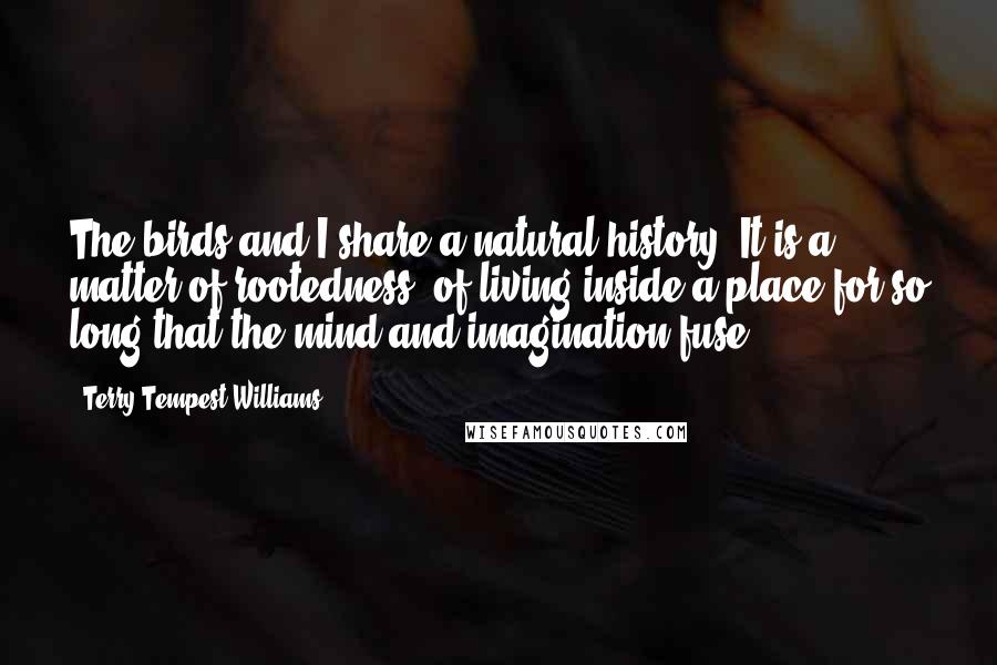 Terry Tempest Williams Quotes: The birds and I share a natural history. It is a matter of rootedness, of living inside a place for so long that the mind and imagination fuse.
