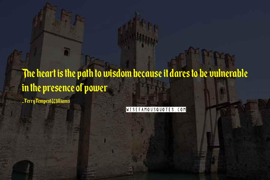 Terry Tempest Williams Quotes: The heart is the path to wisdom because it dares to be vulnerable in the presence of power