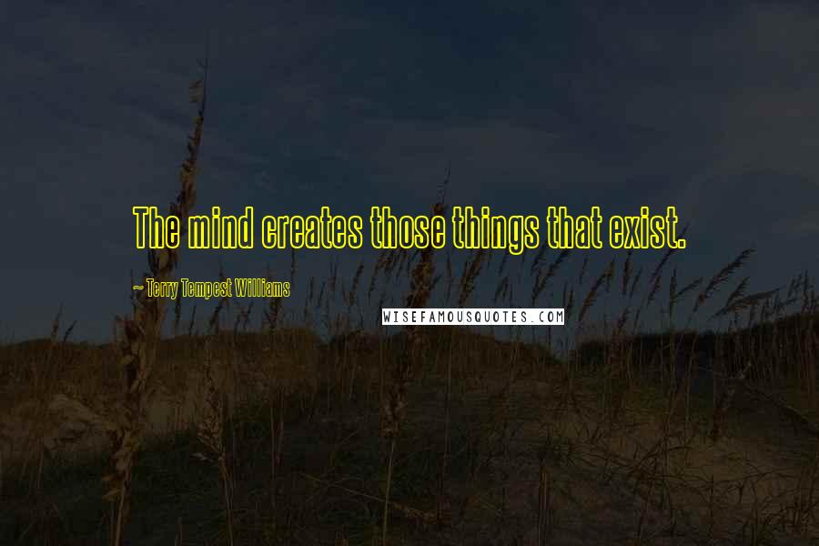 Terry Tempest Williams Quotes: The mind creates those things that exist.