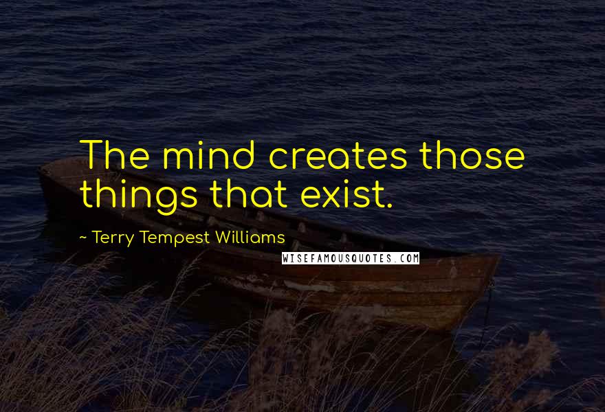 Terry Tempest Williams Quotes: The mind creates those things that exist.