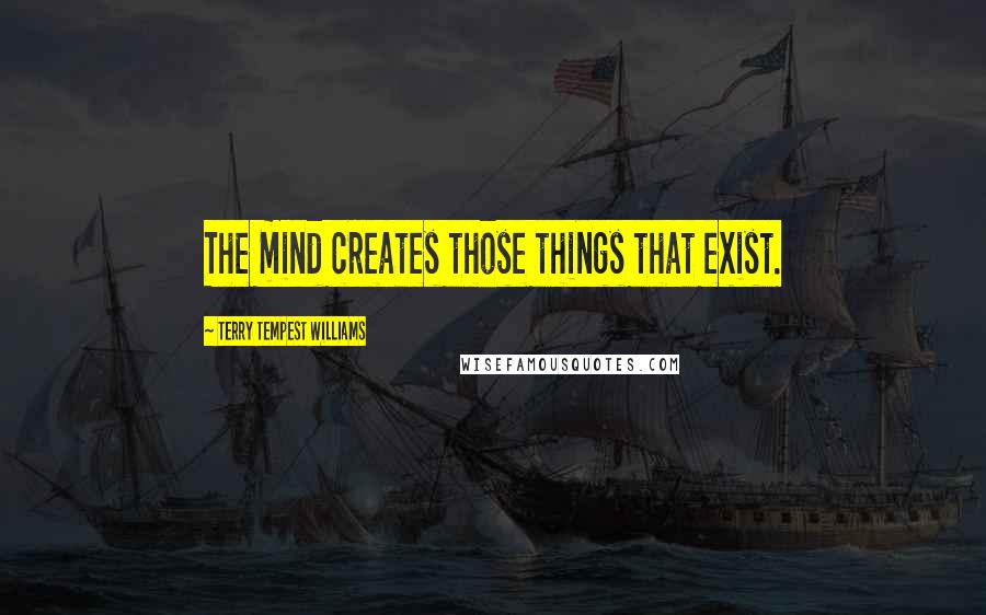 Terry Tempest Williams Quotes: The mind creates those things that exist.