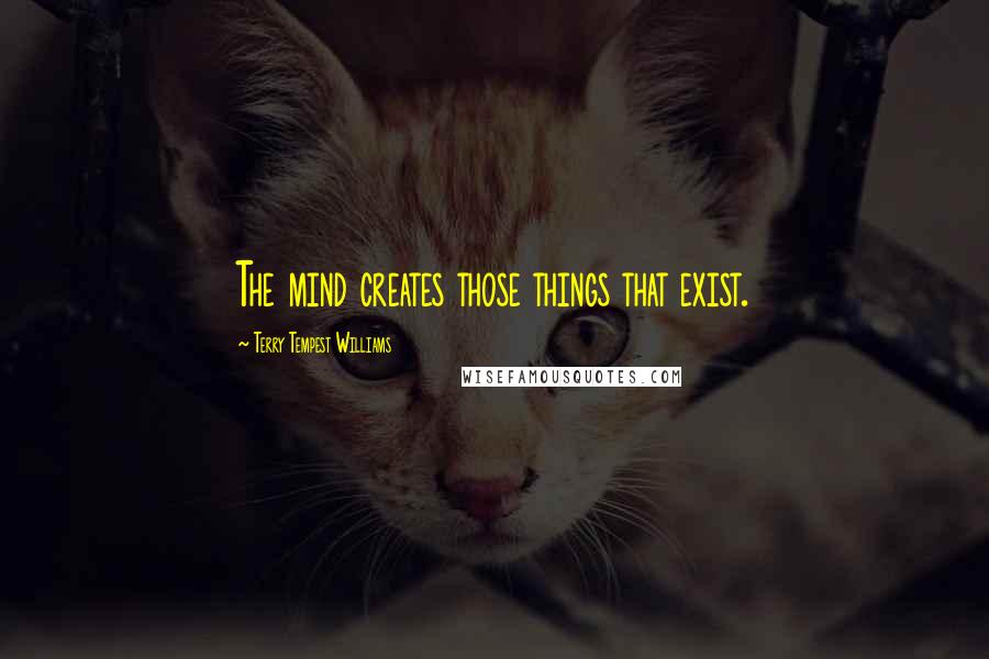 Terry Tempest Williams Quotes: The mind creates those things that exist.