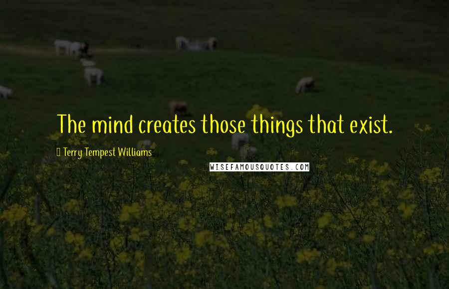 Terry Tempest Williams Quotes: The mind creates those things that exist.