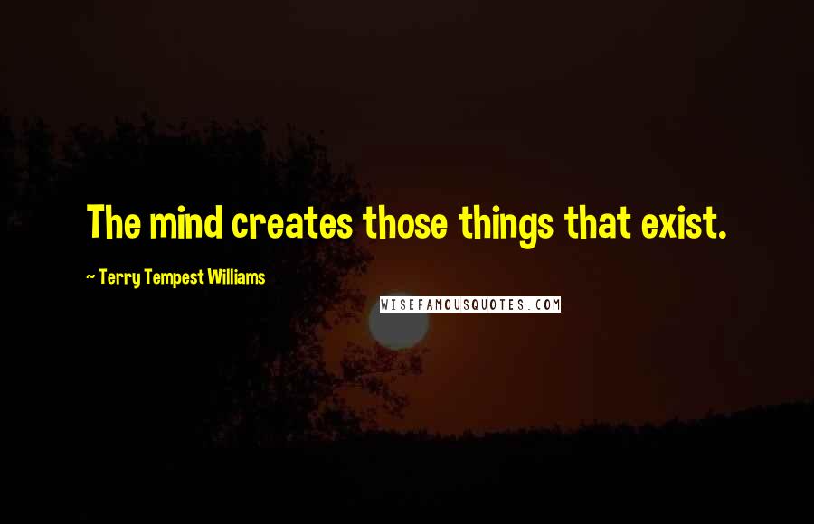 Terry Tempest Williams Quotes: The mind creates those things that exist.