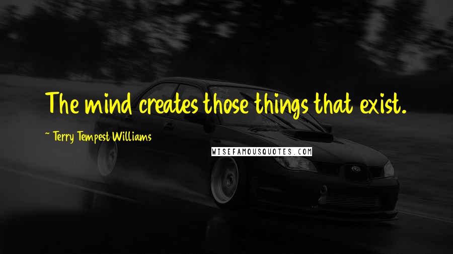 Terry Tempest Williams Quotes: The mind creates those things that exist.