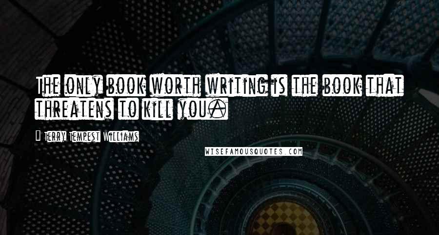 Terry Tempest Williams Quotes: The only book worth writing is the book that threatens to kill you.