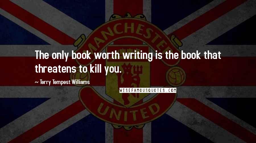 Terry Tempest Williams Quotes: The only book worth writing is the book that threatens to kill you.