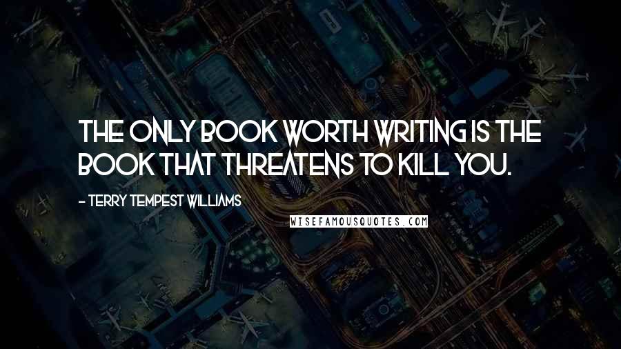 Terry Tempest Williams Quotes: The only book worth writing is the book that threatens to kill you.