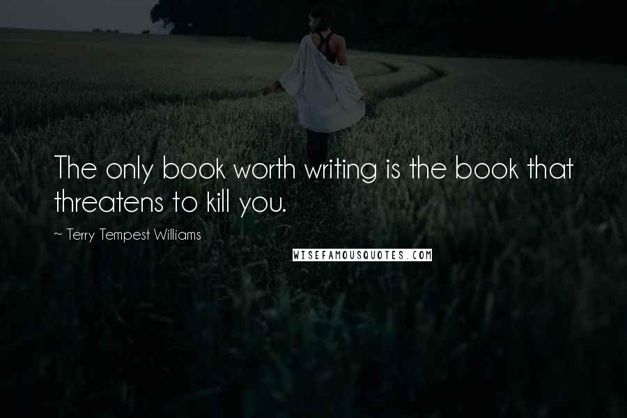 Terry Tempest Williams Quotes: The only book worth writing is the book that threatens to kill you.