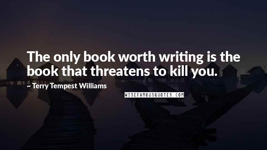 Terry Tempest Williams Quotes: The only book worth writing is the book that threatens to kill you.