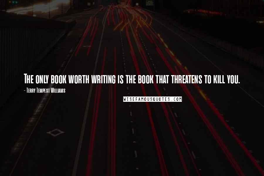 Terry Tempest Williams Quotes: The only book worth writing is the book that threatens to kill you.