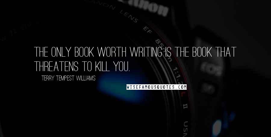 Terry Tempest Williams Quotes: The only book worth writing is the book that threatens to kill you.