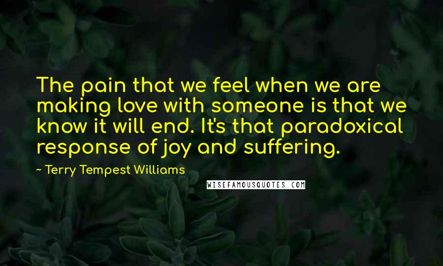 Terry Tempest Williams Quotes: The pain that we feel when we are making love with someone is that we know it will end. It's that paradoxical response of joy and suffering.