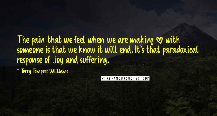 Terry Tempest Williams Quotes: The pain that we feel when we are making love with someone is that we know it will end. It's that paradoxical response of joy and suffering.