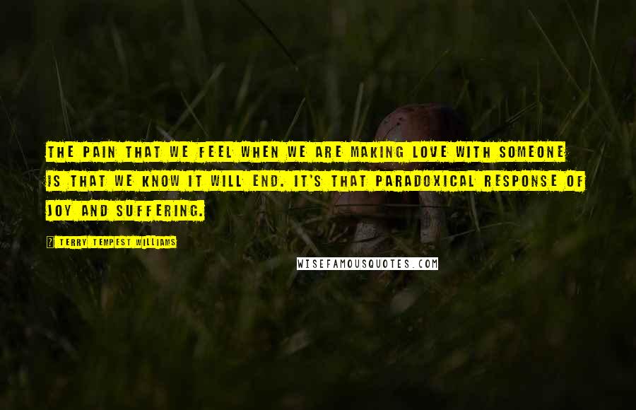 Terry Tempest Williams Quotes: The pain that we feel when we are making love with someone is that we know it will end. It's that paradoxical response of joy and suffering.