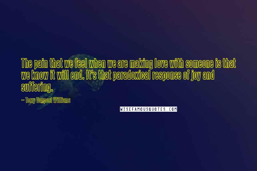 Terry Tempest Williams Quotes: The pain that we feel when we are making love with someone is that we know it will end. It's that paradoxical response of joy and suffering.