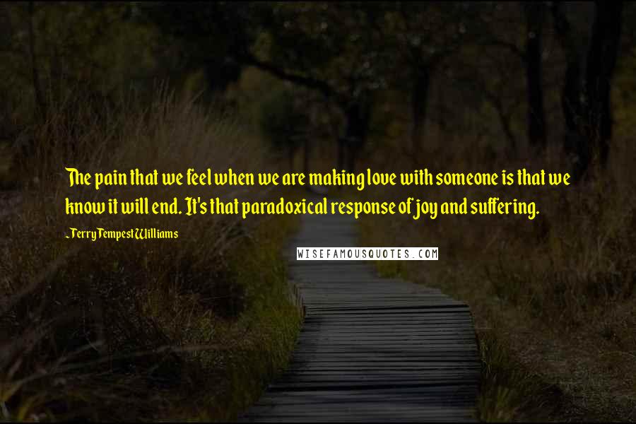 Terry Tempest Williams Quotes: The pain that we feel when we are making love with someone is that we know it will end. It's that paradoxical response of joy and suffering.