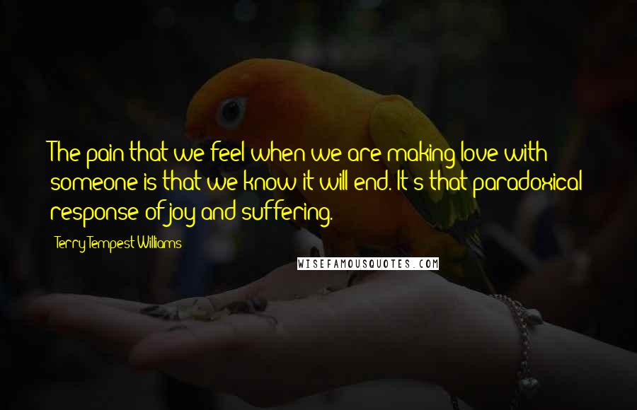 Terry Tempest Williams Quotes: The pain that we feel when we are making love with someone is that we know it will end. It's that paradoxical response of joy and suffering.