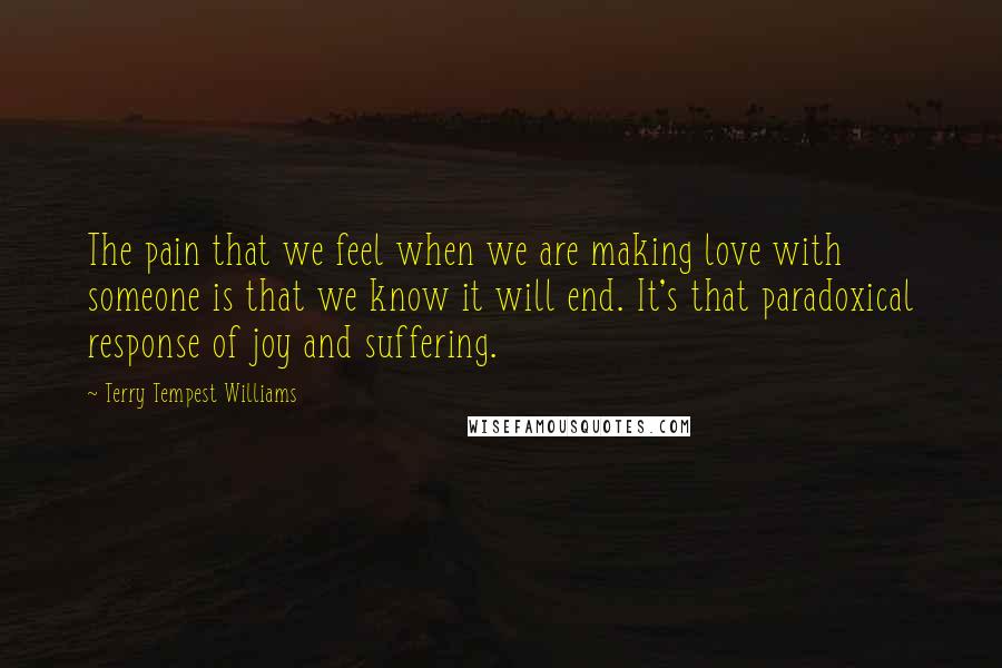 Terry Tempest Williams Quotes: The pain that we feel when we are making love with someone is that we know it will end. It's that paradoxical response of joy and suffering.