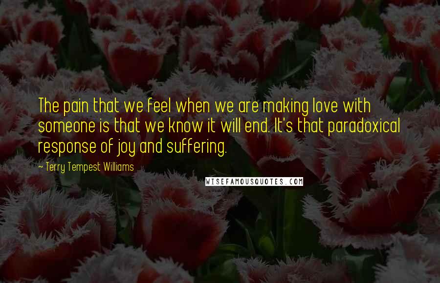 Terry Tempest Williams Quotes: The pain that we feel when we are making love with someone is that we know it will end. It's that paradoxical response of joy and suffering.