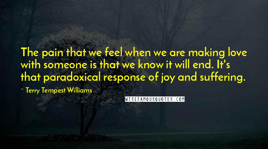 Terry Tempest Williams Quotes: The pain that we feel when we are making love with someone is that we know it will end. It's that paradoxical response of joy and suffering.