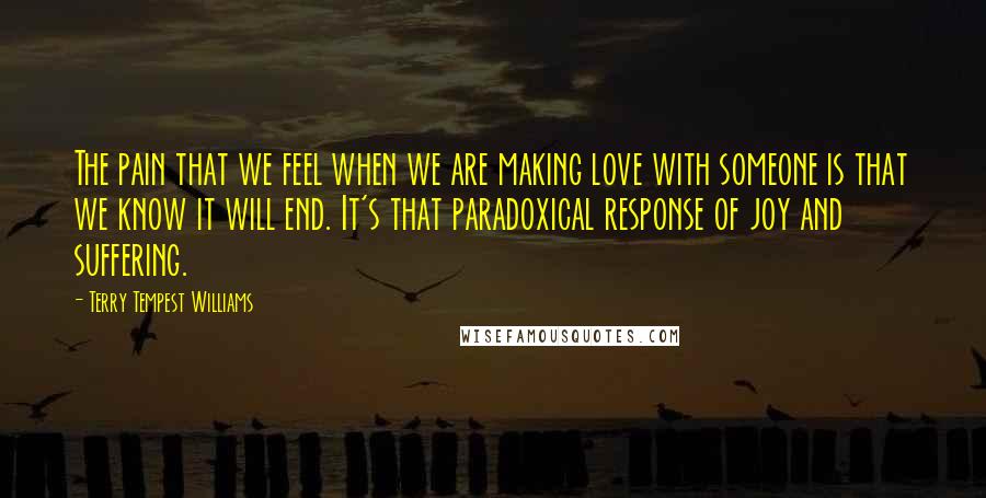 Terry Tempest Williams Quotes: The pain that we feel when we are making love with someone is that we know it will end. It's that paradoxical response of joy and suffering.