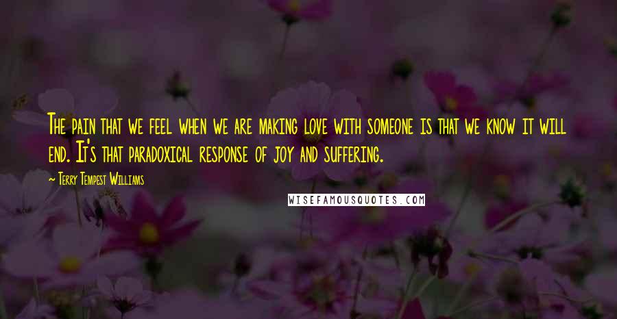 Terry Tempest Williams Quotes: The pain that we feel when we are making love with someone is that we know it will end. It's that paradoxical response of joy and suffering.