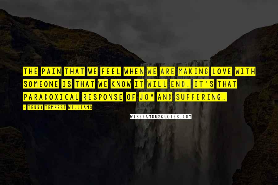 Terry Tempest Williams Quotes: The pain that we feel when we are making love with someone is that we know it will end. It's that paradoxical response of joy and suffering.