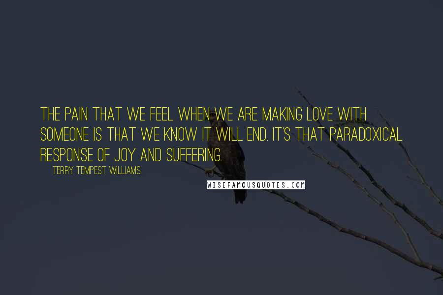 Terry Tempest Williams Quotes: The pain that we feel when we are making love with someone is that we know it will end. It's that paradoxical response of joy and suffering.