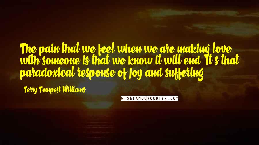 Terry Tempest Williams Quotes: The pain that we feel when we are making love with someone is that we know it will end. It's that paradoxical response of joy and suffering.