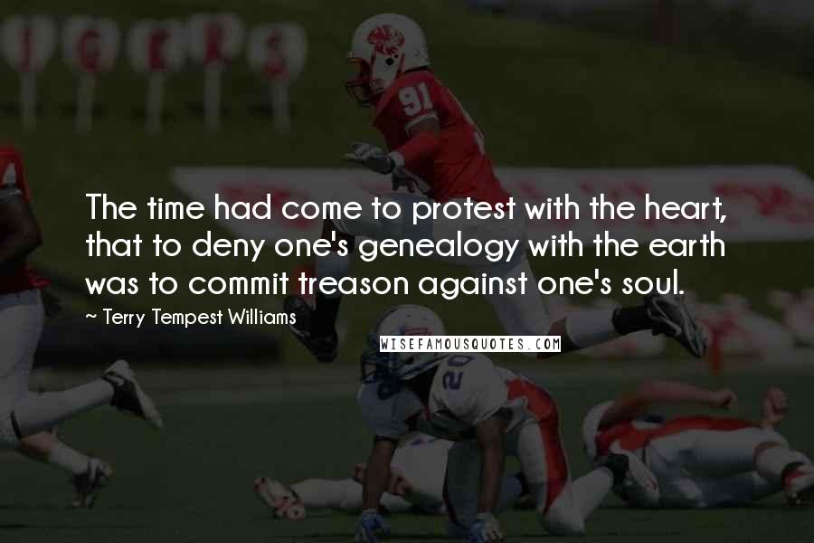 Terry Tempest Williams Quotes: The time had come to protest with the heart, that to deny one's genealogy with the earth was to commit treason against one's soul.