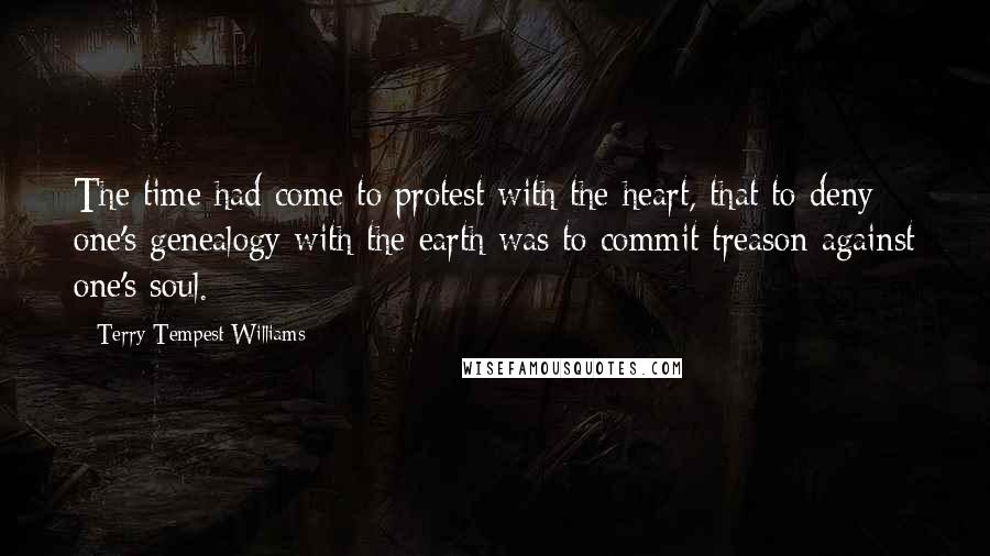 Terry Tempest Williams Quotes: The time had come to protest with the heart, that to deny one's genealogy with the earth was to commit treason against one's soul.