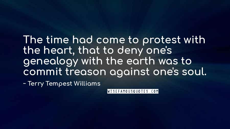 Terry Tempest Williams Quotes: The time had come to protest with the heart, that to deny one's genealogy with the earth was to commit treason against one's soul.