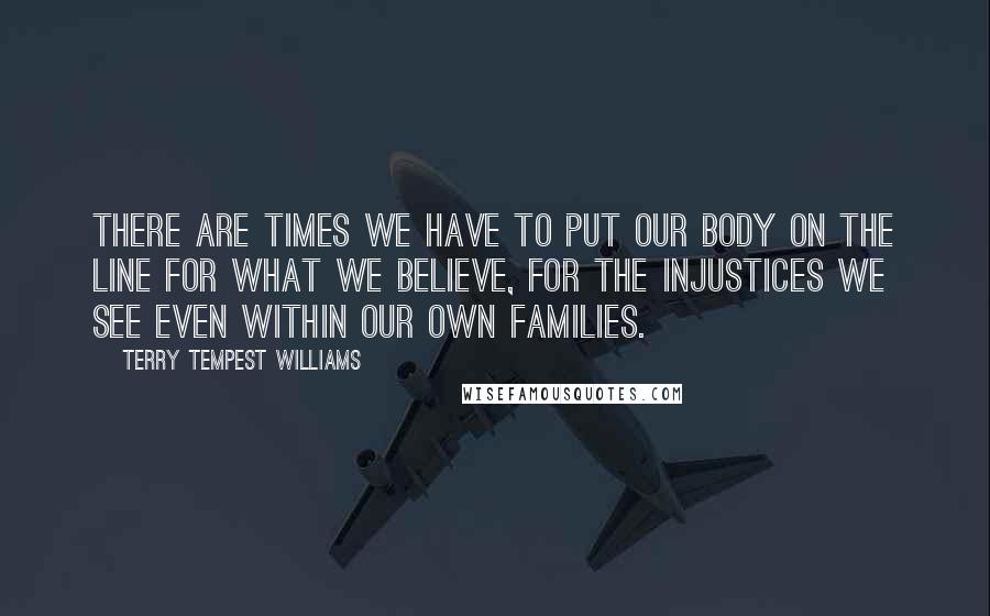 Terry Tempest Williams Quotes: There are times we have to put our body on the line for what we believe, for the injustices we see even within our own families.