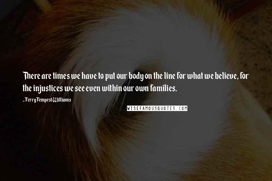 Terry Tempest Williams Quotes: There are times we have to put our body on the line for what we believe, for the injustices we see even within our own families.