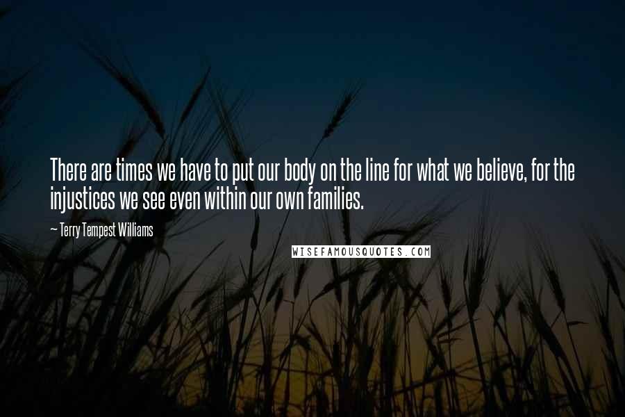 Terry Tempest Williams Quotes: There are times we have to put our body on the line for what we believe, for the injustices we see even within our own families.