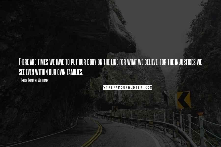 Terry Tempest Williams Quotes: There are times we have to put our body on the line for what we believe, for the injustices we see even within our own families.