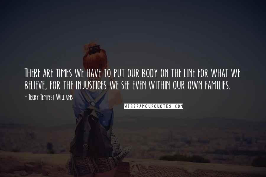 Terry Tempest Williams Quotes: There are times we have to put our body on the line for what we believe, for the injustices we see even within our own families.