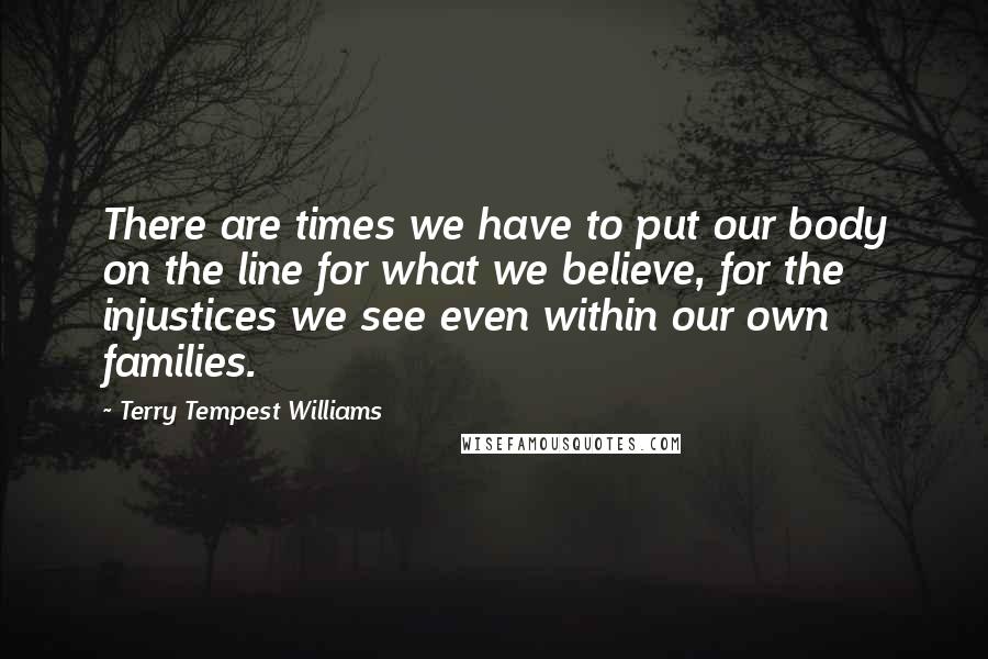 Terry Tempest Williams Quotes: There are times we have to put our body on the line for what we believe, for the injustices we see even within our own families.