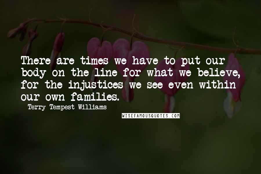 Terry Tempest Williams Quotes: There are times we have to put our body on the line for what we believe, for the injustices we see even within our own families.