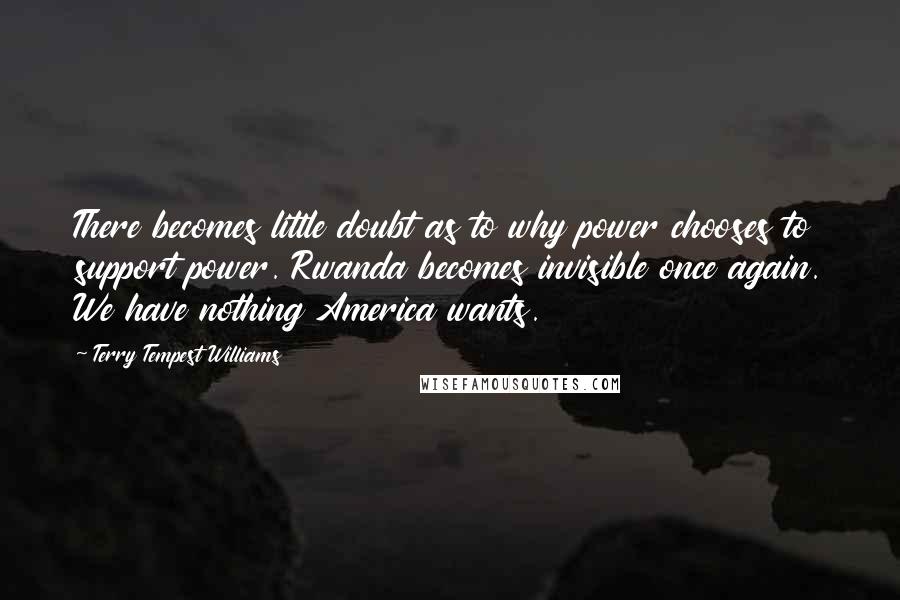 Terry Tempest Williams Quotes: There becomes little doubt as to why power chooses to support power. Rwanda becomes invisible once again. We have nothing America wants.