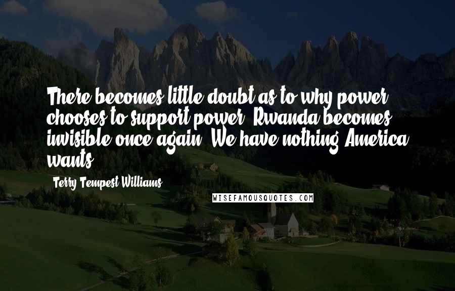 Terry Tempest Williams Quotes: There becomes little doubt as to why power chooses to support power. Rwanda becomes invisible once again. We have nothing America wants.