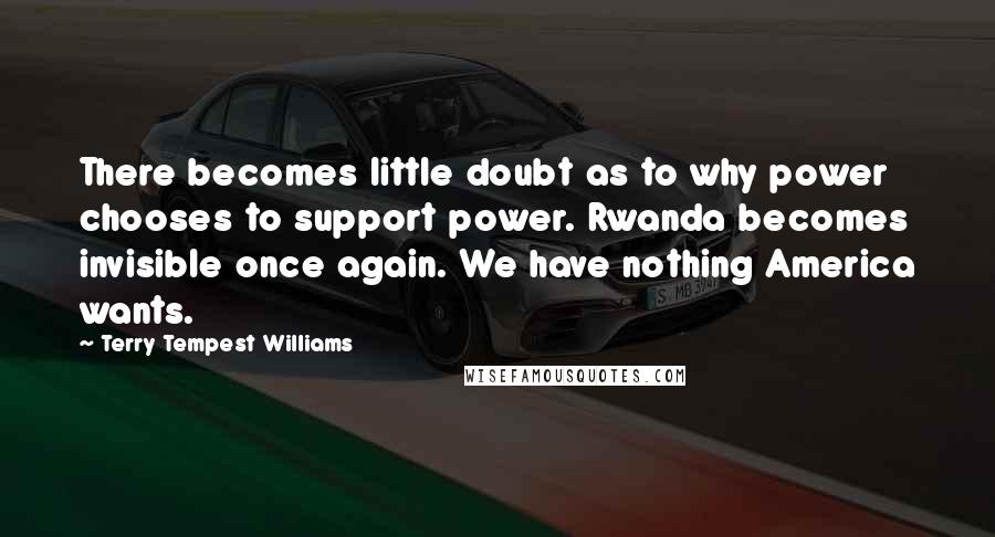 Terry Tempest Williams Quotes: There becomes little doubt as to why power chooses to support power. Rwanda becomes invisible once again. We have nothing America wants.