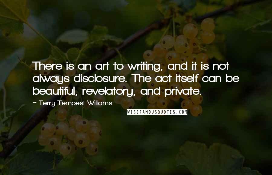 Terry Tempest Williams Quotes: There is an art to writing, and it is not always disclosure. The act itself can be beautiful, revelatory, and private.