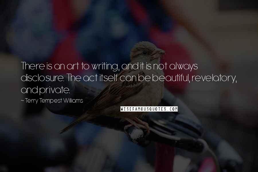 Terry Tempest Williams Quotes: There is an art to writing, and it is not always disclosure. The act itself can be beautiful, revelatory, and private.