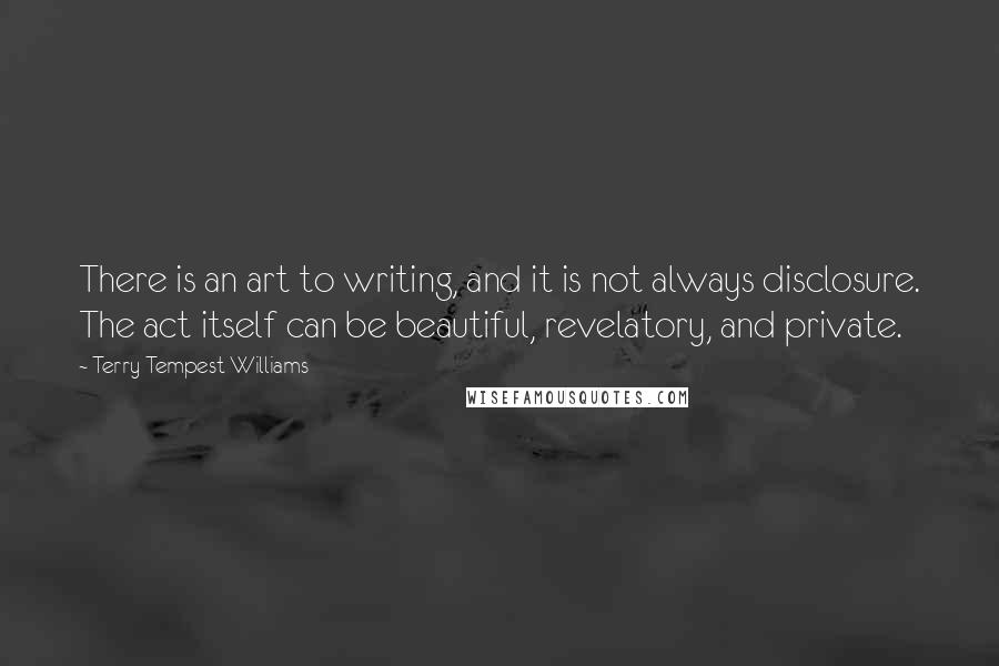 Terry Tempest Williams Quotes: There is an art to writing, and it is not always disclosure. The act itself can be beautiful, revelatory, and private.