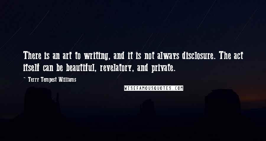 Terry Tempest Williams Quotes: There is an art to writing, and it is not always disclosure. The act itself can be beautiful, revelatory, and private.